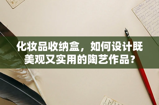化妆品收纳盒，如何设计既美观又实用的陶艺作品？