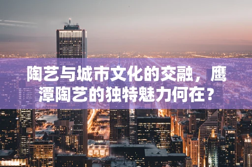 陶艺与城市文化的交融，鹰潭陶艺的独特魅力何在？