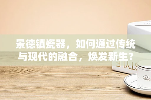 景德镇瓷器，如何通过传统与现代的融合，焕发新生？