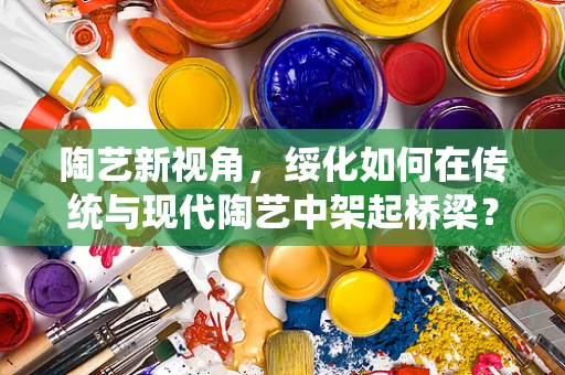 陶艺新视角，绥化如何在传统与现代陶艺中架起桥梁？