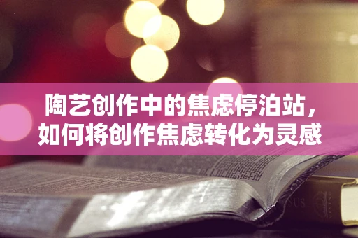 陶艺创作中的焦虑停泊站，如何将创作焦虑转化为灵感源泉？