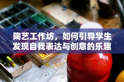陶艺工作坊，如何引导学生发现自我表达与创意的乐趣？