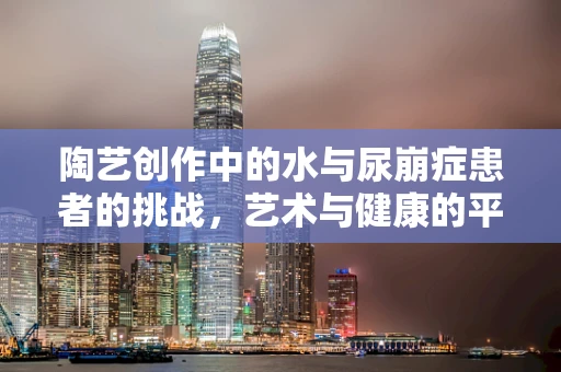 陶艺创作中的水与尿崩症患者的挑战，艺术与健康的平衡