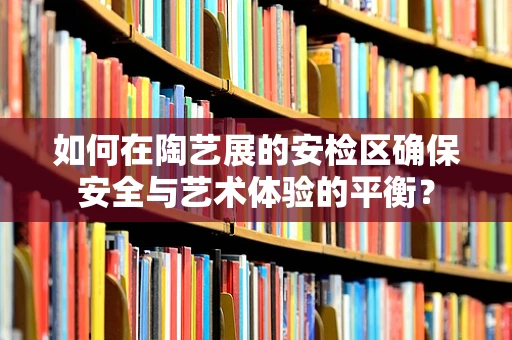 如何在陶艺展的安检区确保安全与艺术体验的平衡？