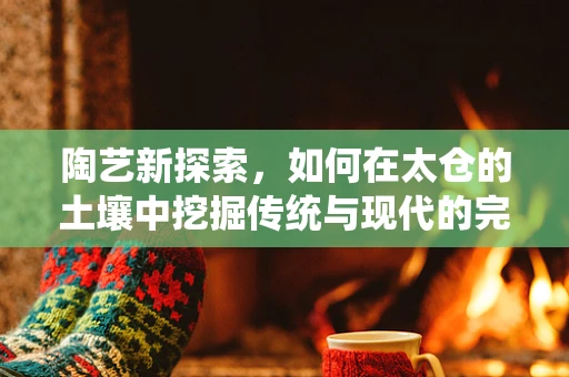 陶艺新探索，如何在太仓的土壤中挖掘传统与现代的完美融合？