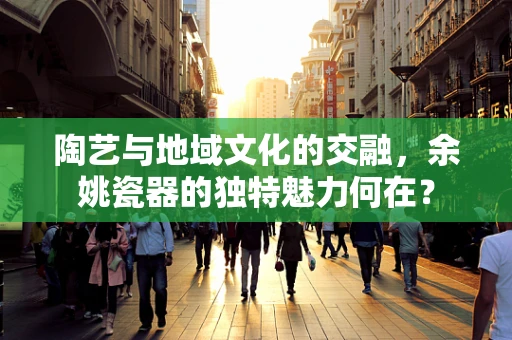 陶艺与地域文化的交融，余姚瓷器的独特魅力何在？