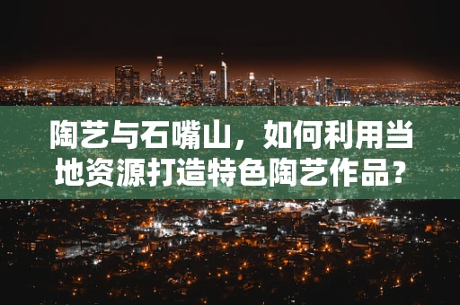 陶艺与石嘴山，如何利用当地资源打造特色陶艺作品？