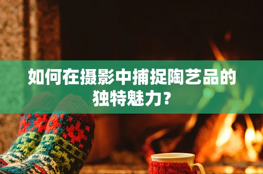 如何在摄影中捕捉陶艺品的独特魅力？