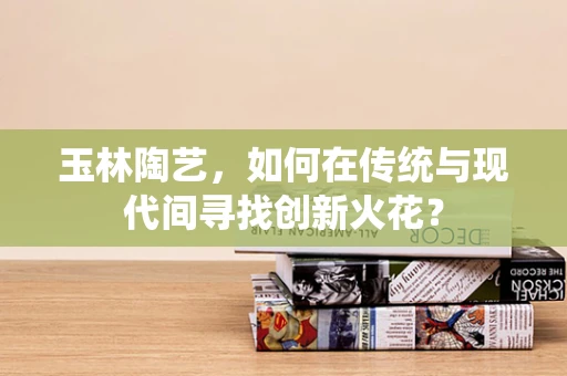玉林陶艺，如何在传统与现代间寻找创新火花？