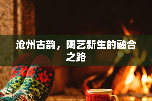 沧州古韵，陶艺新生的融合之路