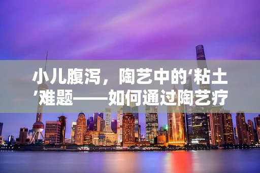 小儿腹泻，陶艺中的‘粘土’难题——如何通过陶艺疗法缓解？