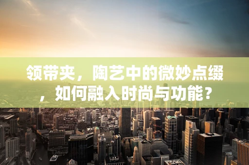 领带夹，陶艺中的微妙点缀，如何融入时尚与功能？