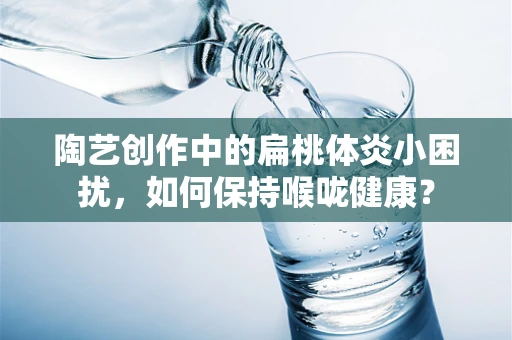 陶艺创作中的扁桃体炎小困扰，如何保持喉咙健康？