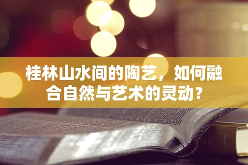 桂林山水间的陶艺，如何融合自然与艺术的灵动？