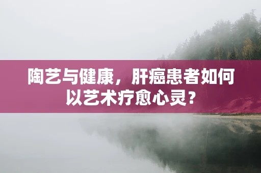 陶艺与健康，肝癌患者如何以艺术疗愈心灵？
