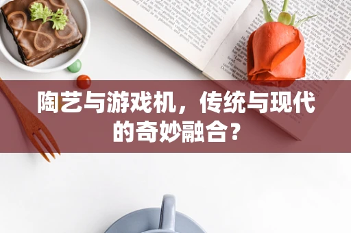 陶艺与游戏机，传统与现代的奇妙融合？