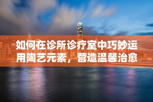 如何在诊所诊疗室中巧妙运用陶艺元素，营造温馨治愈氛围？