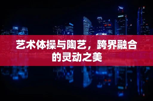 艺术体操与陶艺，跨界融合的灵动之美
