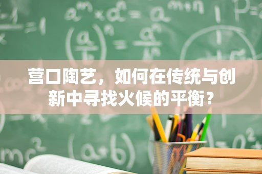 营口陶艺，如何在传统与创新中寻找火候的平衡？