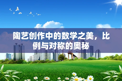 陶艺创作中的数学之美，比例与对称的奥秘