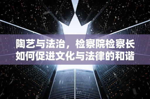 陶艺与法治，检察院检察长如何促进文化与法律的和谐共生？