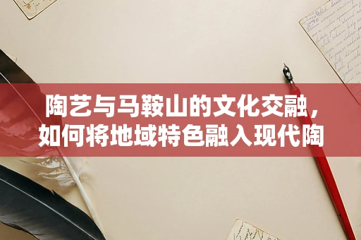 陶艺与马鞍山的文化交融，如何将地域特色融入现代陶艺创作？