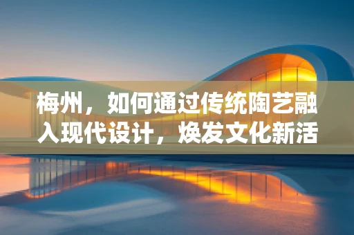梅州，如何通过传统陶艺融入现代设计，焕发文化新活力？