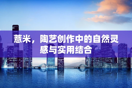 薏米，陶艺创作中的自然灵感与实用结合