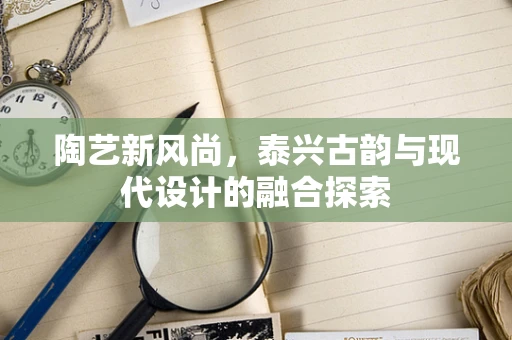 陶艺新风尚，泰兴古韵与现代设计的融合探索