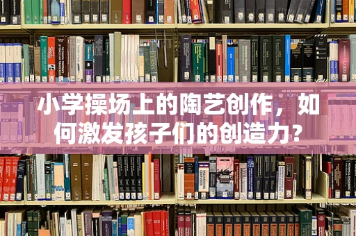 小学操场上的陶艺创作，如何激发孩子们的创造力？