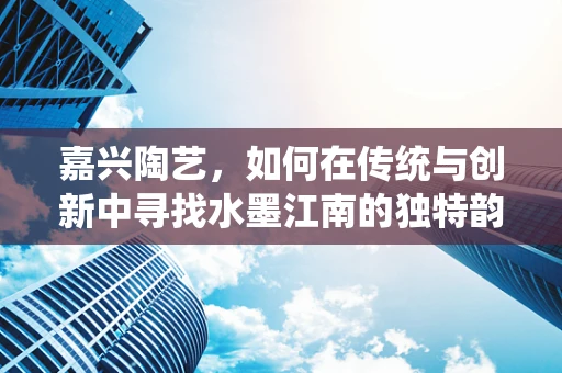 嘉兴陶艺，如何在传统与创新中寻找水墨江南的独特韵味？