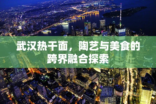 武汉热干面，陶艺与美食的跨界融合探索