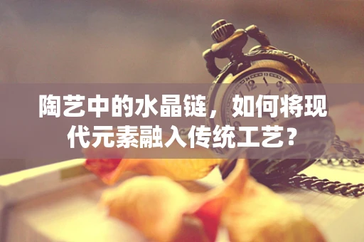 陶艺中的水晶链，如何将现代元素融入传统工艺？