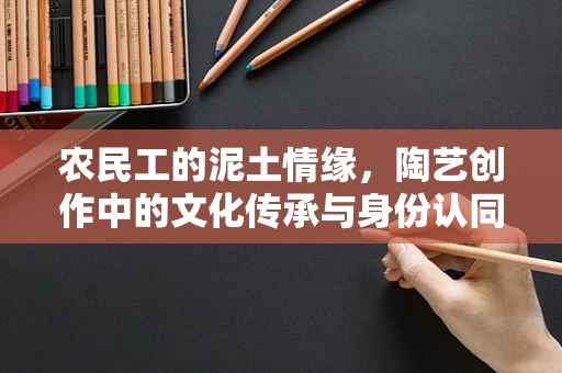 农民工的泥土情缘，陶艺创作中的文化传承与身份认同