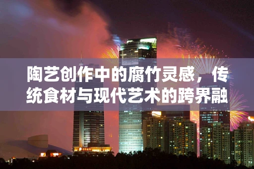 陶艺创作中的腐竹灵感，传统食材与现代艺术的跨界融合？
