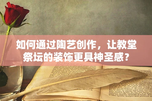 如何通过陶艺创作，让教堂祭坛的装饰更具神圣感？