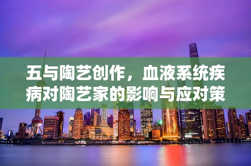 五与陶艺创作，血液系统疾病对陶艺家的影响与应对策略
