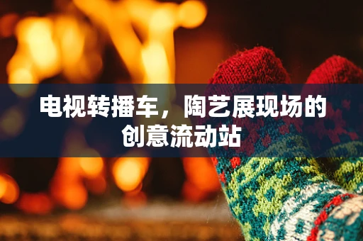 电视转播车，陶艺展现场的创意流动站
