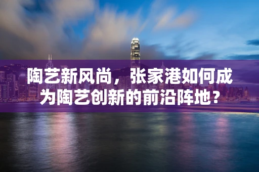 陶艺新风尚，张家港如何成为陶艺创新的前沿阵地？