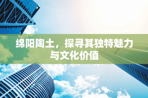 绵阳陶土，探寻其独特魅力与文化价值