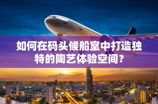 如何在码头候船室中打造独特的陶艺体验空间？