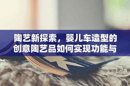 陶艺新探索，婴儿车造型的创意陶艺品如何实现功能与美感的完美融合？