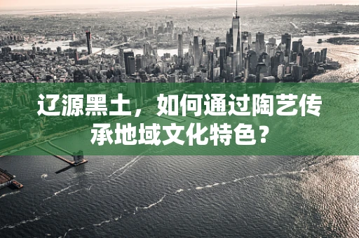 辽源黑土，如何通过陶艺传承地域文化特色？