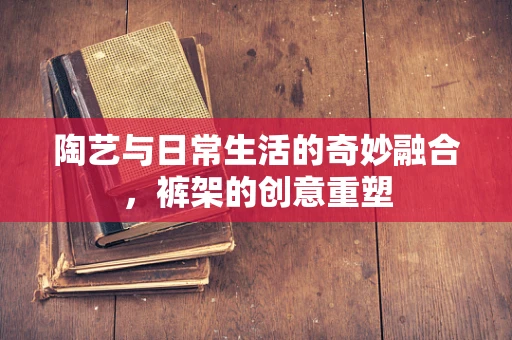 陶艺与日常生活的奇妙融合，裤架的创意重塑