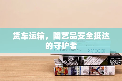 货车运输，陶艺品安全抵达的守护者