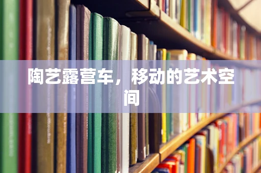 陶艺露营车，移动的艺术空间