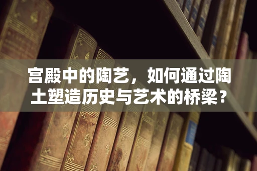 宫殿中的陶艺，如何通过陶土塑造历史与艺术的桥梁？