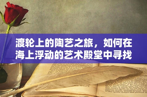 渡轮上的陶艺之旅，如何在海上浮动的艺术殿堂中寻找灵感？