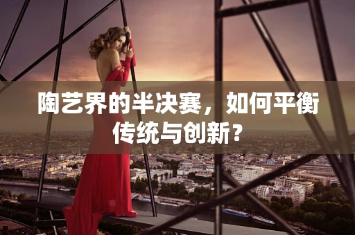 陶艺界的半决赛，如何平衡传统与创新？