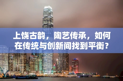 上饶古韵，陶艺传承，如何在传统与创新间找到平衡？